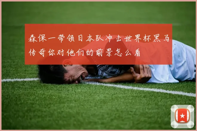 森保一带领日本队冲击世界杯黑马传奇你对他们的前景怎么看