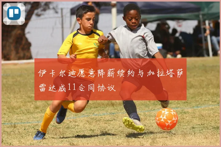 伊卡尔迪愿意降薪续约与加拉塔萨雷达成11合同协议