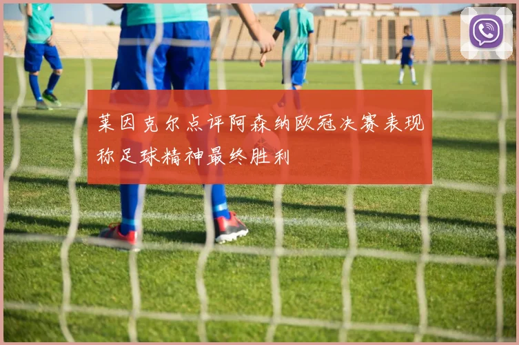 莱因克尔点评阿森纳欧冠决赛表现称足球精神最终胜利