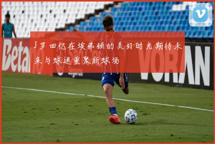 J罗回忆在埃弗顿的美好时光期待未来与球迷重聚新球场