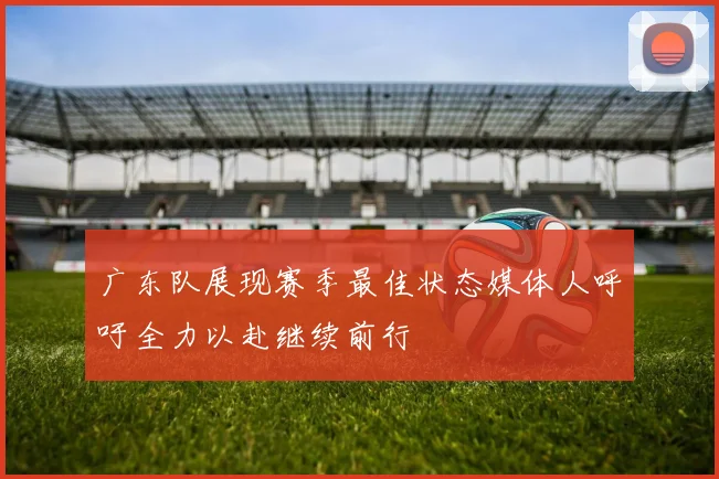 广东队展现赛季最佳状态媒体人呼吁全力以赴继续前行