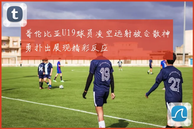 哥伦比亚U19球员凌空远射被合散神勇扑出展现精彩反应