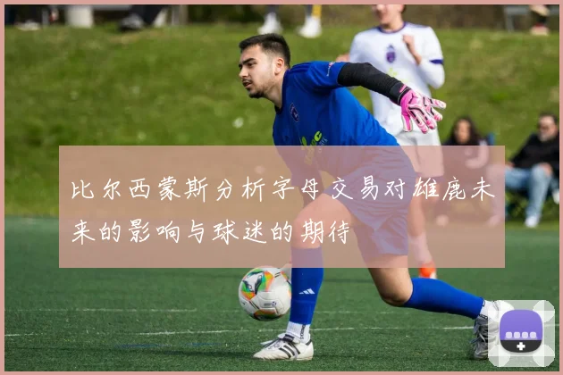 比尔西蒙斯分析字母交易对雄鹿未来的影响与球迷的期待