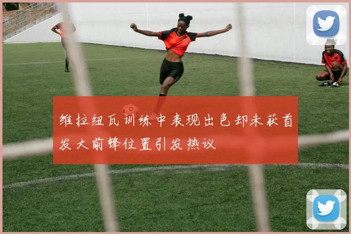 维拉纽瓦训练中表现出色却未获首发大前锋位置引发热议