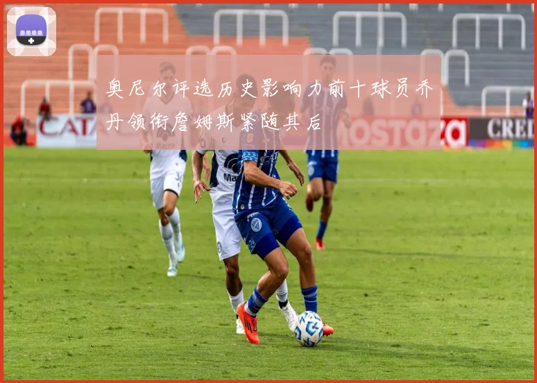 奥尼尔评选历史影响力前十球员乔丹领衔詹姆斯紧随其后