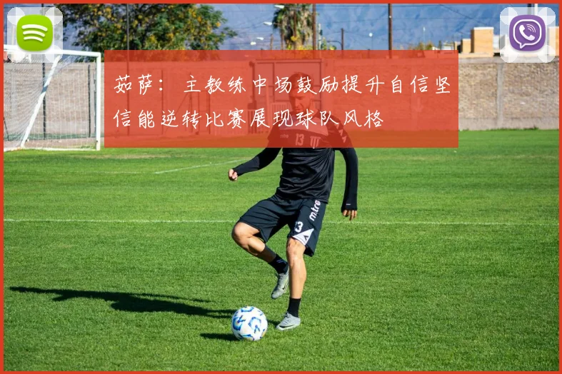 茹萨：主教练中场鼓励提升自信坚信能逆转比赛展现球队风格