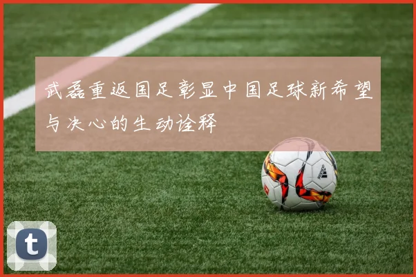 武磊重返国足彰显中国足球新希望与决心的生动诠释