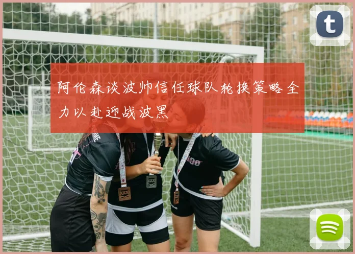 阿伦森谈波帅信任球队轮换策略全力以赴迎战波黑