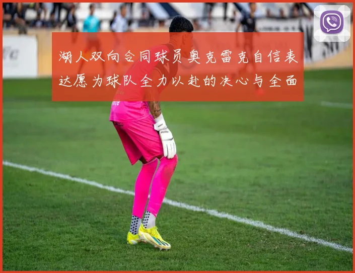 湖人双向合同球员奥克雷克自信表达愿为球队全力以赴的决心与全面能力