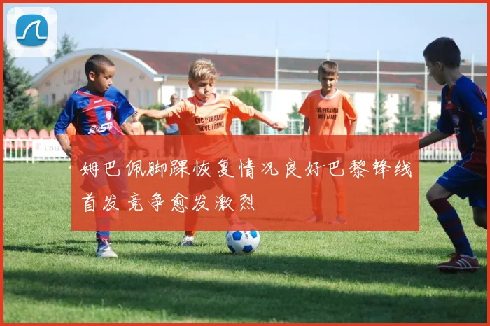 姆巴佩脚踝恢复情况良好巴黎锋线首发竞争愈发激烈