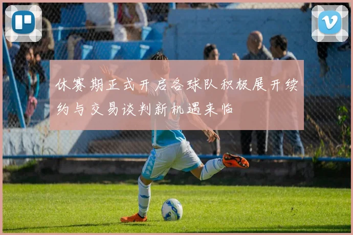 休赛期正式开启各球队积极展开续约与交易谈判新机遇来临